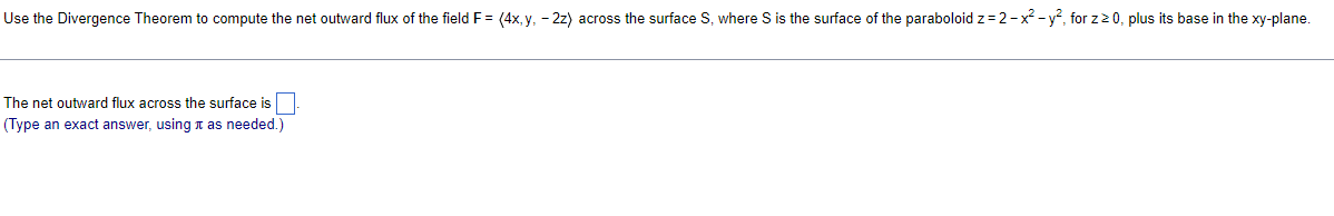 Use the Divergence Theorem to compute the net outward flux of the field F= (4x, y, - 2z) across the surface S, where S is the surface of the paraboloid z= 2-x -y², for z2 0, plus its base in the xy-plane.
The net outward flux across the surface is
(Type an exact answer, using n as needed.)
