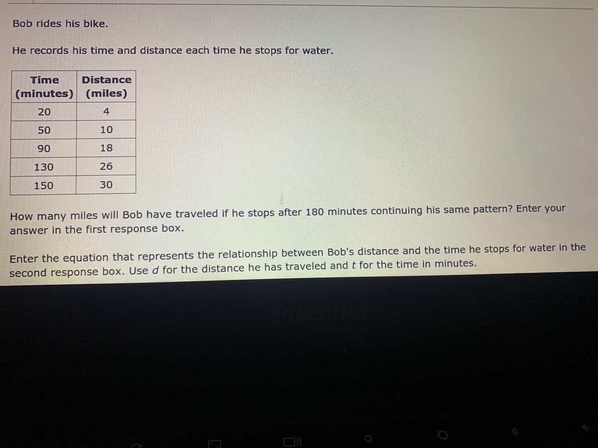 Bob rides his bike.
He records his time and distance each time he stops for water.
Time
Distance
(minutes) (miles)
20
4
50
10
90
18
130
26
150
30
How many miles will Bob have traveled if he stops after 180 minutes continuing his same pattern? Enter your
answer in the first response box.
Enter the equation that represents the relationship between Bob's distance and the time he stops for water in the
second response box. Use d for the distance he has traveled and t for the time in minutes.
