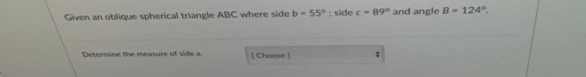 Given an oblique spherical triangle ABC where side b = 55° ; side c = 89° and angle B = 124°.
%3D
%3D
Determine the measure of side a.
[Choose]
