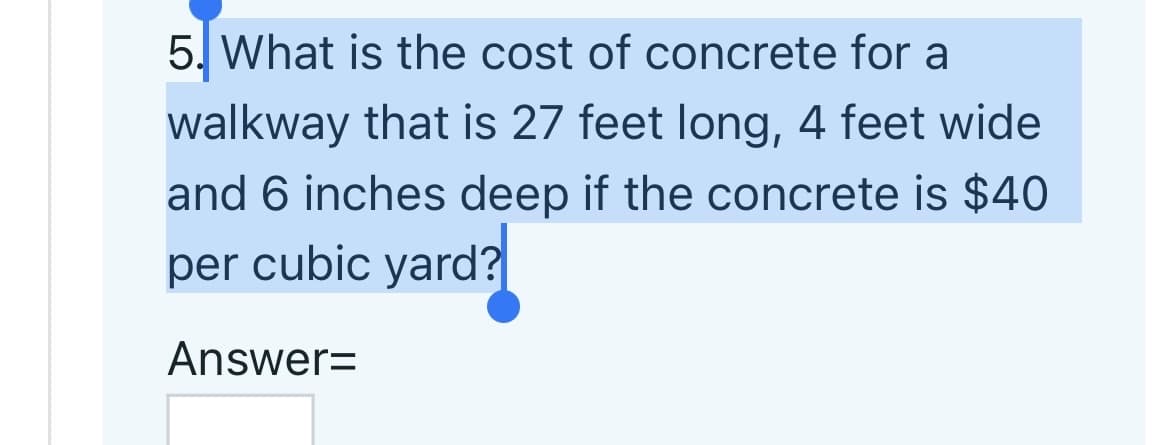 5. What is the cost of concrete for a
walkway that is 27 feet long, 4 feet wide
and 6 inches deep if the concrete is $40
per cubic yard?
Answer=
