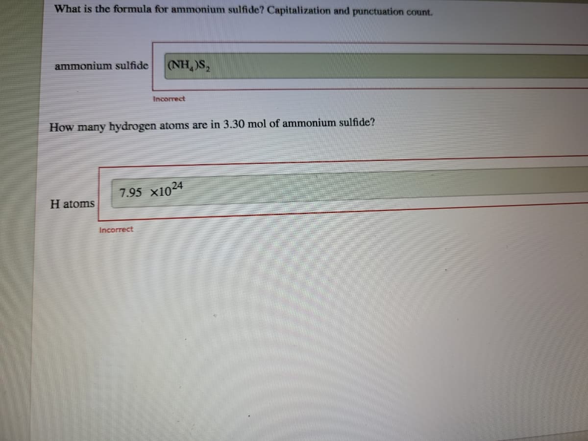 What is the formula for ammonium sulfide? Capitalization and punctuation count.
ammonium sulfide
(NH,)S,
Incorrect
How many hydrogen atoms are in 3.30 mol of ammonium sulfide?
7.95 x1024
H atoms
Incorrect
