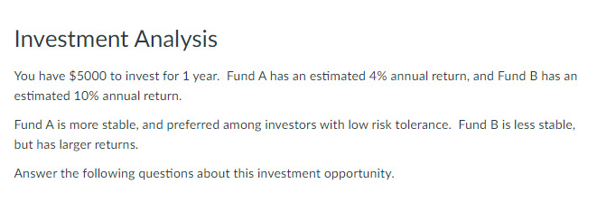 Investment Analysis
You have $5000 to invest for 1 year. Fund A has an estimated 4% annual return, and Fund B has an
estimated 10% annual return.
Fund A is more stable, and preferred among investors with low risk tolerance. Fund B is less stable,
but has larger returns.
Answer the following questions about this investment opportunity.
