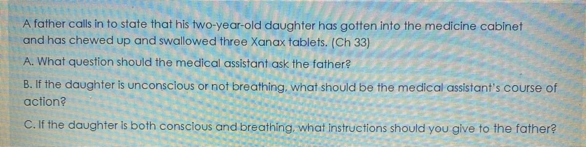 A father calls in to state that his two-year-old daughter has gotten into the medicine cabinet
and has chewed up and swallowed three Xanax tablets. (Ch 33)
A. What question should the medical assistant ask the father?
B. If the daughter is unconscious or not breathing, what should be the medical assistant's Course of
action?
C. If the daughter is both conscious and breathing, what instructions should you give to the father?
