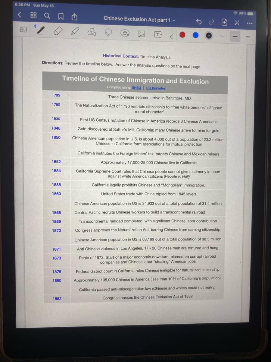 6:36 PM Sun May 16
< 88 Q a O
90%
Chinese Exclusion Act part 1 -
T
Historical Context: Timeline Analysis
Directions: Review the timeline below. Answer the analysis questions on the next page.
Timeline of Chinese Immigration and Exclusion
Compiled using: SHEG | UC Berkeley
1785
Three Chinese seamen arrive in Baltimore, MD
1790
The Naturalization Act of 1790 restricts citizenship to "free white persons" of "good
moral character"
1830
First US Census notation of Chinese in America records 3 Chinese Americans
1848
Gold discovered at Sutter's Mill, California; many Chinese arrive to mine for gold
1850
Chinese American population in U.S. is about 4,000 out of a population of 23.2 million.
Chinese in California form associations for mutual protection
California institutes the Foreign Miners' tax, targets Chinese and Mexican miners
1852
Approximately 17,000-25,000 Chinese live in California
1854
California Supreme Court rules that Chinese people cannot give testimony in court
against white American citizens (People v. Hall)
1858
California legally prohibits Chinese and "Mongolian" immigration.
1860
United States trade with China tripled from 1845 levels
Chinese American population in US is 34,933 out of a total population of 31.4 million
1865
Central Pacific recruits Chinese workers to build a transcontinental railroad
1869
Transcontinental railroad completed, with significant Chinese labor contribution
1870
Congress approves the Naturalization Act, barring Chinese from earning citizenship
Chinese American population in US is 63,199 out of a total population of 38.5 million
1871
Anti Chinese violence in Los Angeles, 17 - 20 Chinese men are tortured and hung
Panic of 1873: Start of a major economic downturn, blamed on corrupt railroad
companies and Chinese labor "stealing" American jobs
1873
1878
Federal district court in California rules Chinese ineligible for naturalized citizenship
1880
Approximately 105,000 Chinese in America (less than 10% of California's population)
California passed anti-miscegenation law (Chinese and whites could not marry)
1882
Congress passes the Chinese Exclusion Act of 1882
