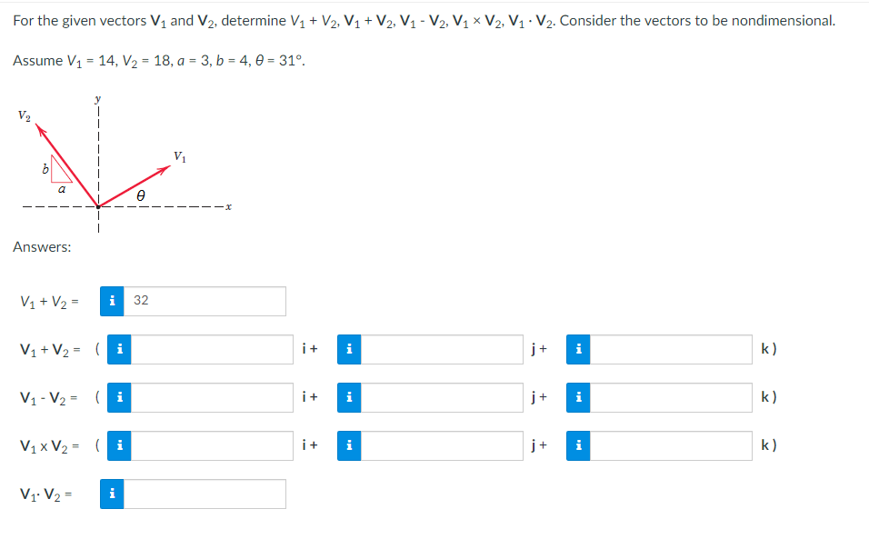 For the given vectors V₁ and V₂, determine V₁ + V₂, V₁ + V2, V1₁ - V2, V₁ X V2, V₁ V₂. Consider the vectors to be nondimensional.
Assume V₁ = 14, V₂ = 18, a = 3, b = 4,0 = 31°.
V
V₁
0
Answers:
V₁ + V₂ =
i 32
V₁ + V₂ = (i
j+
k)
V₁-V₂= (i
j+
k)
V₁x V₂ = (i
k)
V₁ V₂ =
i
6
a
i+ i
i+ i
i+ i
+
Mi