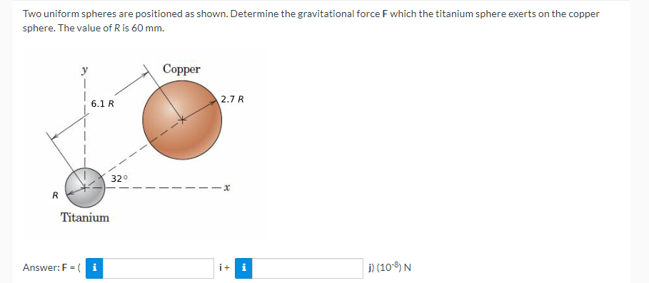 Two uniform spheres are positioned as shown. Determine the gravitational force F which the titanium sphere exerts on the copper
sphere. The value of R is 60 mm.
Copper
y
1
2.7 R
x
i + i
j) (10-8) N
R
6.1 R
32°
Titanium
Answer: F = (i