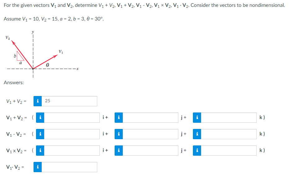For the given vectors V₁ and V₂, determine V₁ + V₂, V₁ + V₂, V₁ - V₂, V₁ V₂, V₁ V₂. Consider the vectors to be nondimensional.
.
Assume V₁ = 10, V₂ = 15, a = 2, b = 3,0 = 30°.
V₂
V₁
k)
k)
k)
a
Answers:
0
V₁ + V₂ =
i 25
V₁ + V₂ = (
i
V₁-V₂= (i
V₁x V₂ = (i
V1 V₂ =
i
-x
i+
i
i+ i
i+
i
+
j+
j
i