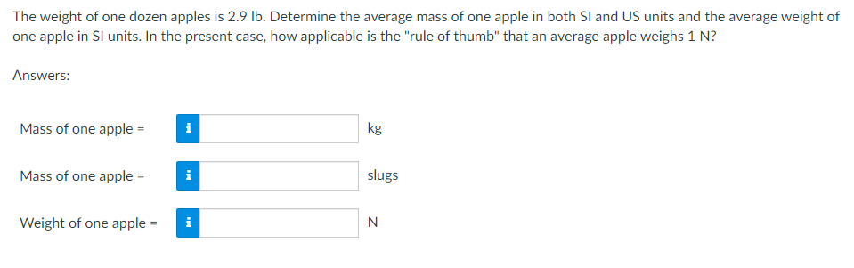 The weight of one dozen apples is 2.9 lb. Determine the average mass of one apple in both SI and US units and the average weight of
one apple in SI units. In the present case, how applicable is the "rule of thumb" that an average apple weighs 1 N?
Answers:
Mass of one apple =
i
kg
Mass of one apple =
i
Weight of one apple =
Mi
slugs
N