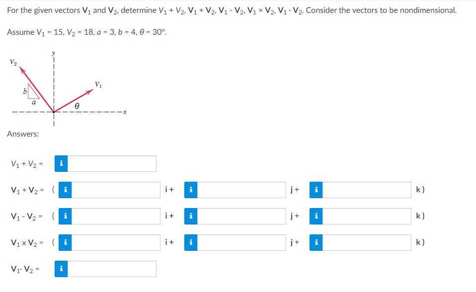 For the given vectors V₁ and V₂, determine V₁ + V₂, V₁ + V2, V₁ - V2, V₁ × V2, V₁ V₂. Consider the vectors to be nondimensional.
Assume V₁ = 15, V₂ = 18, a = 3, b = 4,0 = 30°.
V
V₁
a
Answers:
V₁ + V₂ =
i
V₁ + V₂ = (i
j+
k)
V₁-V₂ = (i
j+ i
k)
V₁x V₂ = (i
i
k)
V1 V₂ =
i
i+ i
i+
i
i+ i
+