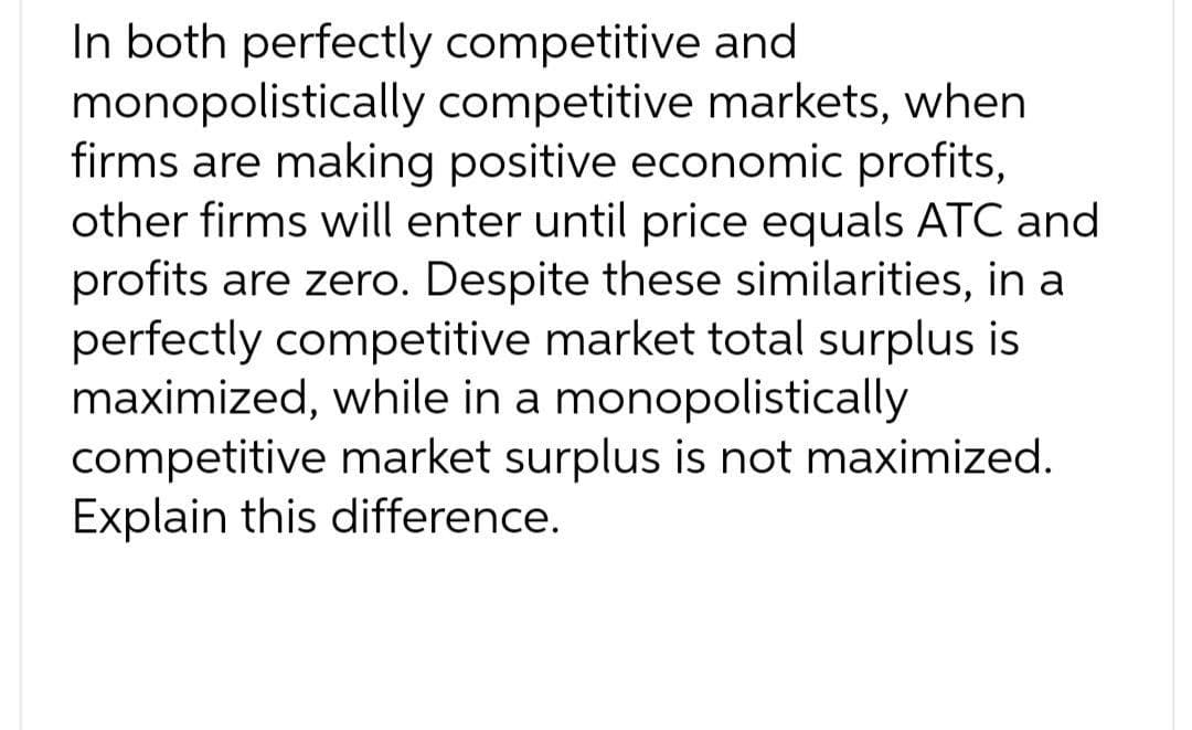 In both perfectly competitive and
monopolistically competitive markets, when
firms are making positive economic profits,
other firms will enter until price equals ATC and
profits are zero. Despite these similarities, in a
perfectly competitive market total surplus is
maximized, while in a monopolistically
competitive market surplus is not maximized.
Explain this difference.
