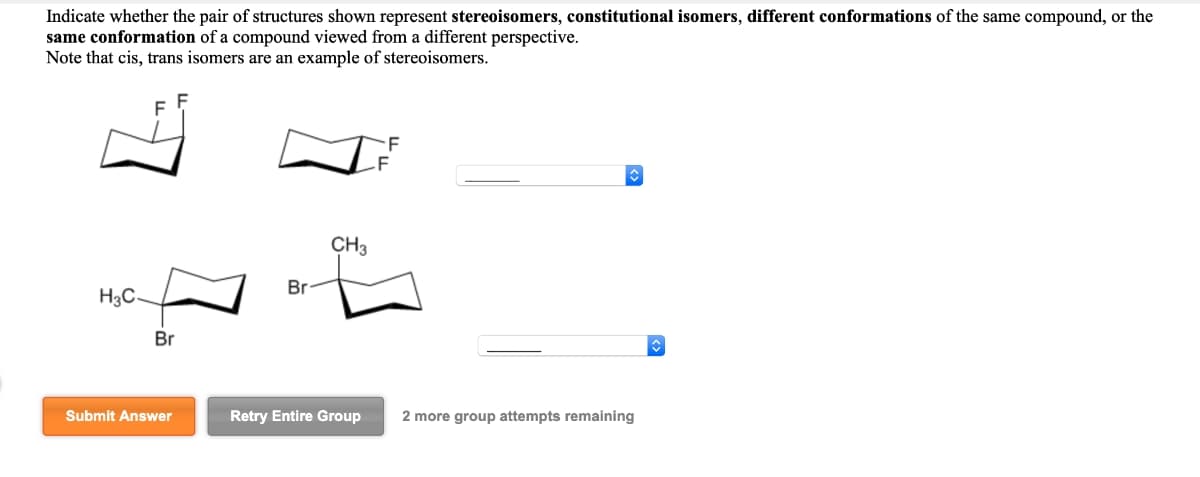 Indicate whether the pair of structures shown represent stereoisomers, constitutional isomers, different conformations of the same compound, or the
same conformation of a compound viewed from a different perspective.
Note that cis, trans isomers are an example of stereoisomers.
CH3
Br
H₂C
Br
Submit Answer
Retry Entire Group
2 more group attempts remaining