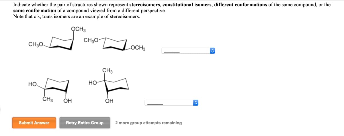 Indicate whether the pair of structures shown represent stereoisomers, constitutional isomers, different conformations of the same compound, or the
same conformation of a compound viewed from a different perspective.
Note that cis, trans isomers are an example of stereoisomers.
OCH3
CH3O
CH3O.
LOCH 3
НО.
CH3 OH
Submit Answer
HO
CH3
Retry Entire Group
OH
2 more group attempts remaining