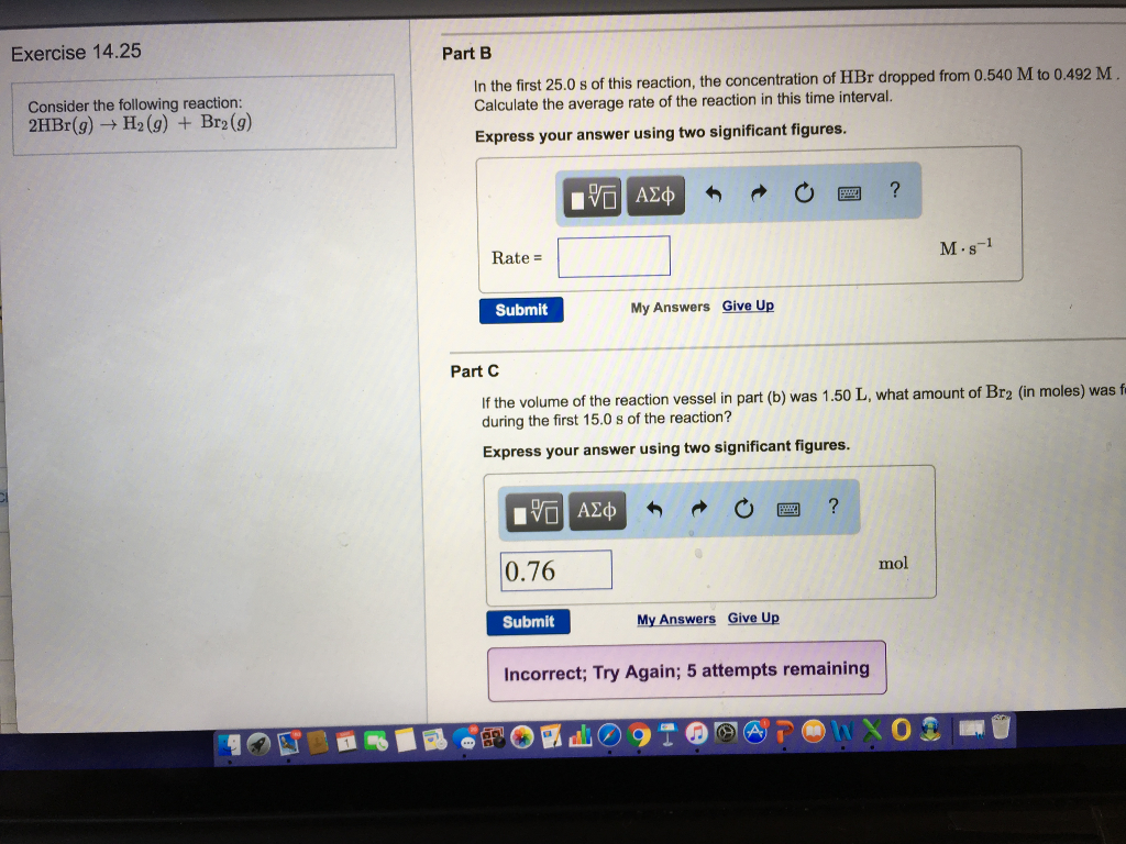 Exercise 14.25
Consider the following reaction:
2HBr(g) → H₂(g) + Br2(g)
Part B
In the first 25.0 s of this reaction, the concentration of HBr dropped from 0.540 M to 0.492 M
Calculate the average rate of the reaction in this time interval.
Express your answer using two significant figures.
V—| ΑΣΦ
?
Rate =
M. 8-1
Submit
My Answers Give Up
Part C
If the volume of the reaction vessel in part (b) was 1.50 L, what amount of Br2 (in moles) was fa
during the first 15.0 s of the reaction?
Express your answer using two significant figures.
IVE ΑΣΦ
?
0.76
Submit
My Answers Give Up
Incorrect; Try Again; 5 attempts remaining
B
d
T
A
mol