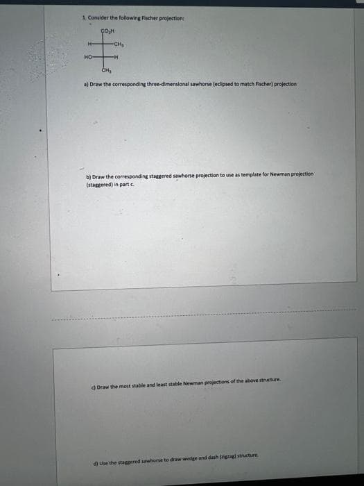 1. Consider the following Fischer projection:
сон
H-
HOH
CH₂
a) Draw the corresponding three-dimensional sawhorse (eclipsed to match Fischer) projection
b) Draw the corresponding staggered sawhorse projection to use as template for Newman projection
(staggered) in part c.
d) Draw the most stable and least stable Newman projections of the above structure.
d) Use the staggered sawhorse to draw wedge and dash (rigrag) structure
-CH₂
