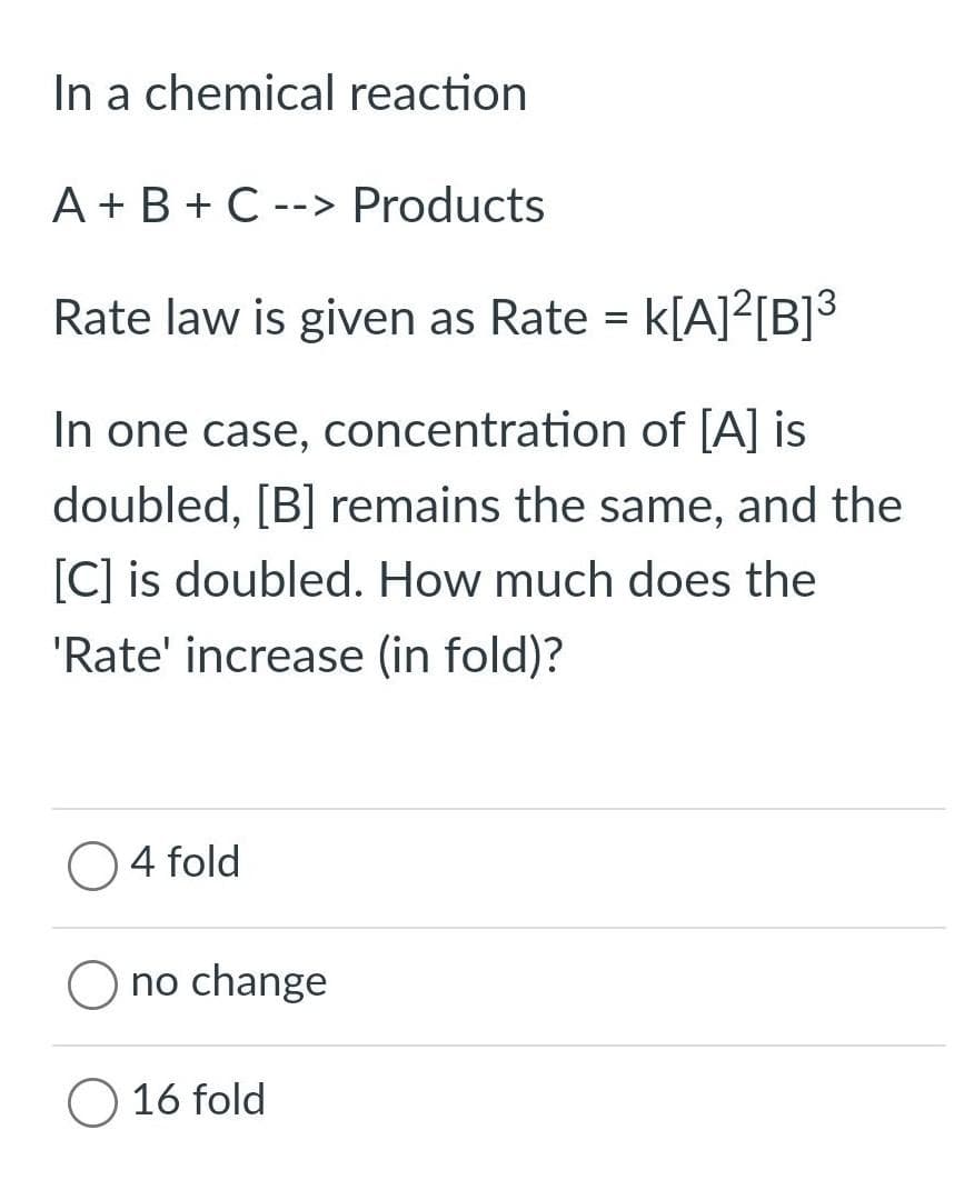 In a chemical reaction
A+B+C --> Products
Rate law is given as Rate = K[A]²[B]³
In one case, concentration of [A] is
doubled, [B] remains the same, and the
[C] is doubled. How much does the
'Rate' increase (in fold)?
O4 fold
no change
16 fold