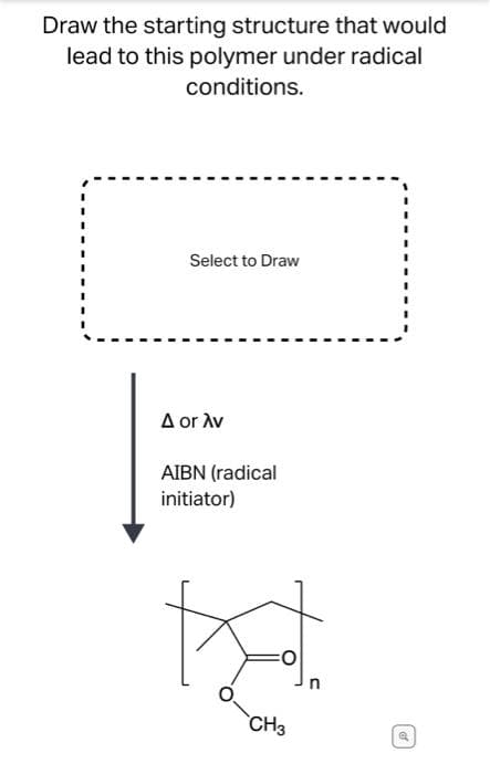 Draw the starting structure that would
lead to this polymer under radical
conditions.
Select to Draw
A or Av
AIBN (radical
initiator)
CH3
of