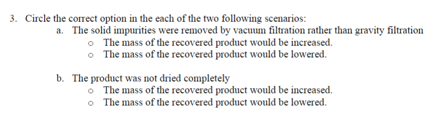 3. Circle the correct option in the each of the two following scenarios:
a. The solid impurities were removed by vacuum filtration rather than gravity filtration
The mass of the recovered product would be increased.
The mass of the recovered product would be lowered.
o
b. The product was not dried completely
The mass of the recovered product would be increased.
The mass of the recovered product would be lowered.
o