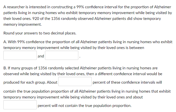 A researcher is interested in constructing a 99% confidence interval for the proportion of Alzheimer
patients living in nursing homes who exhibit temporary memory improvement while being visited by
their loved ones. 920 of the 1356 randomly observed Alzheimer patients did show temporary
memory improvement.
Round your answers to two decimal places.
A. With 99% confidence the proportion of all Alzheimer patients living in nursing homes who exhibit
temporary memory improvement while being visited by their loved ones is between
and
B. If many groups of 1356 randomly selected Alzheimer patients living in nursing homes are
observed while being visited by their loved ones, then a different confidence interval would be
produced for each group. About
percent of these confidence intervals will
contain the true population proportion of all Alzheimer patients living in nursing homes that exhibit
temporary memory improvement while being visited by their loved ones and about
percent will not contain the true population proportion.
