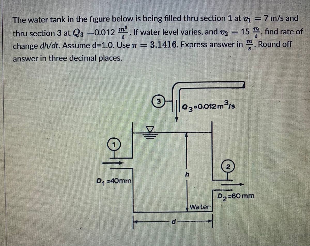 The water tank in the figure below is being filled thru section 1 at v = 7 m/s and
thru section 3 at Q3 =0.012 . If water level varies, and v2 = 15 , find rate of
change dh/dt. Assume d=1.0. Use T = 3.1416. Express answer in ". Round off
answer in three decimal places.
03=0.012 m/s
D, -40mm
D2=60mm
Water
