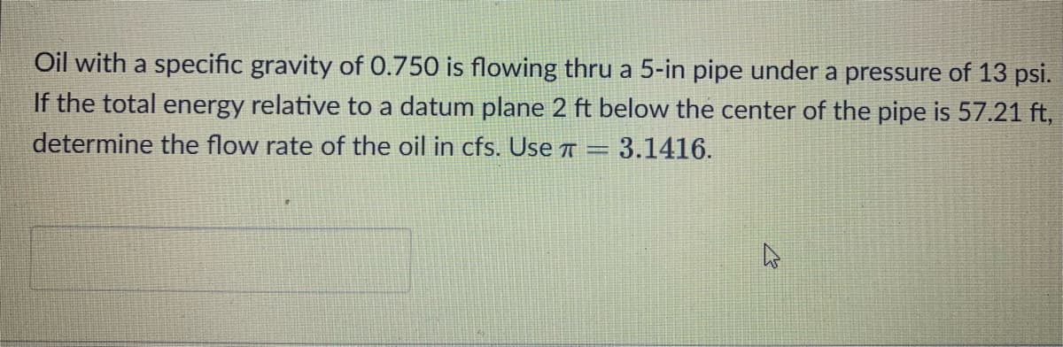 Oil with a specific gravity of 0.750 is flowing thru a 5-in pipe under a pressure of 13 psi.
If the total energy relative to a datum plane 2 ft below the center of the pipe is 57.21 ft,
determine the flow rate of the oil in cfs. Use A = 3.1416.

