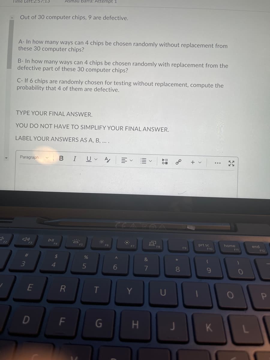 Time Left:2:57:13
Asmau Baffä: Attempt 1
Out of 30 computer chips, 9 are defective.
A- In how many ways can 4 chips be chosen randomly without replacement from
these 30 computer chips?
B- In how many ways can 4 chips be chosen randomly with replacement from the
defective part of these 30 computer chips?
C- If 6 chips are randomly chosen for testing without replacement, compute the
probability that 4 of them are defective.
TYPE YOUR FINAL ANSWER.
YOU DO NOT HAVE TO SIMPLIFY YOUR FINAL ANSWER.
LABEL YOUR ANSWERS AS A, B, ... .
Paragraph
B I
II
+ v
DII
prt sc
F10
home
end
F2
F3
F5
F6
F7
F8
F9
F11
F12
#3
24
%
&
4.
7
8.
R
F
G
H
K
DI
