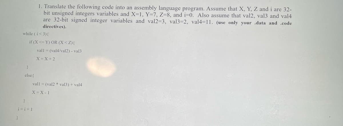 1. Translate the following code into an assembly language program. Assume that X, Y, Z and i are 32-
bit unsigned integers variables and X=1, Y=7, Z=8, and i=0. Also assume that val2, val3 and val4
are 32-bit signed integer variables and val2=3, val3=2, val4=11. (use only your .data and .code
directives).
while (i<3){
if (X <= Y) OR (X<Z){
vall = (val4/val2) - val3
X=X + 2
else{
vall = (val2 * val3) + val4
X = X - 1
i=i+1
