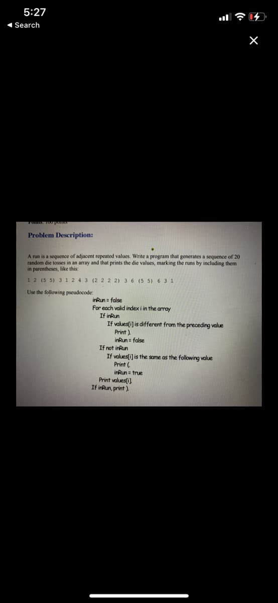 5:27
1 Search
Toms. 100poms
Problem Description:
A run is a sequence of adjacent repeated values. Write a program that generates a sequence of 20
random die tosses in an array and that prints the die values, marking the runs by including them
in parentheses, like this:
1 2 (5 5) 3 1 2 4 3 (2 2 2 2) 3 6 (5 5) 6 3 1
Use the following pseudocode:
inRun = false
For each valid index i in the array
If inRun
If values(i) is different from the preceding value
Print ).
inRun = false
If not inRun
If values(i) is the same as the following value
(.
irRun = true
Print valuesti)
If inRun, print )
Print
