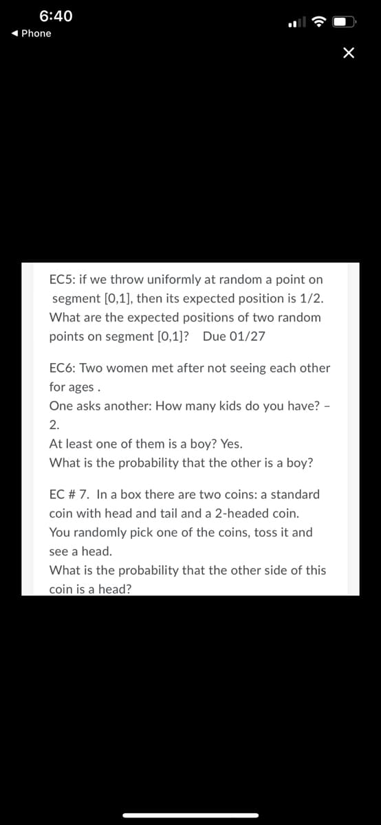 6:40
1 Phone
EC5: if we throw uniformly at random a point on
segment [0,1], then its expected position is 1/2.
What are the expected positions of two random
points on segment [0,1]? Due 01/27
EC6: Two women met after not seeing each other
for ages .
One asks another: How many kids do you have? -
2.
At least one of them is a boy? Yes.
What is the probability that the other is a boy?
EC # 7. In a box there are two coins: a standard
coin with head and tail and a 2-headed coin.
You randomly pick one of the coins, toss it and
see a head.
What is the probability that the other side of this
coin is a head?
