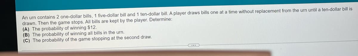 An urn contains 2 one-dollar bills, 1 five-dollar bill and 1 ten-dollar bill. A player draws bills one at a time without replacement from the urn until a ten-dollar bill is
drawn. Then the game stops. All bills are kept by the player. Determine:
(A) The probability of winning $12.
(B) The probability of winning all bills in the urn.
(C) The probability of the game stopping at the second draw.
