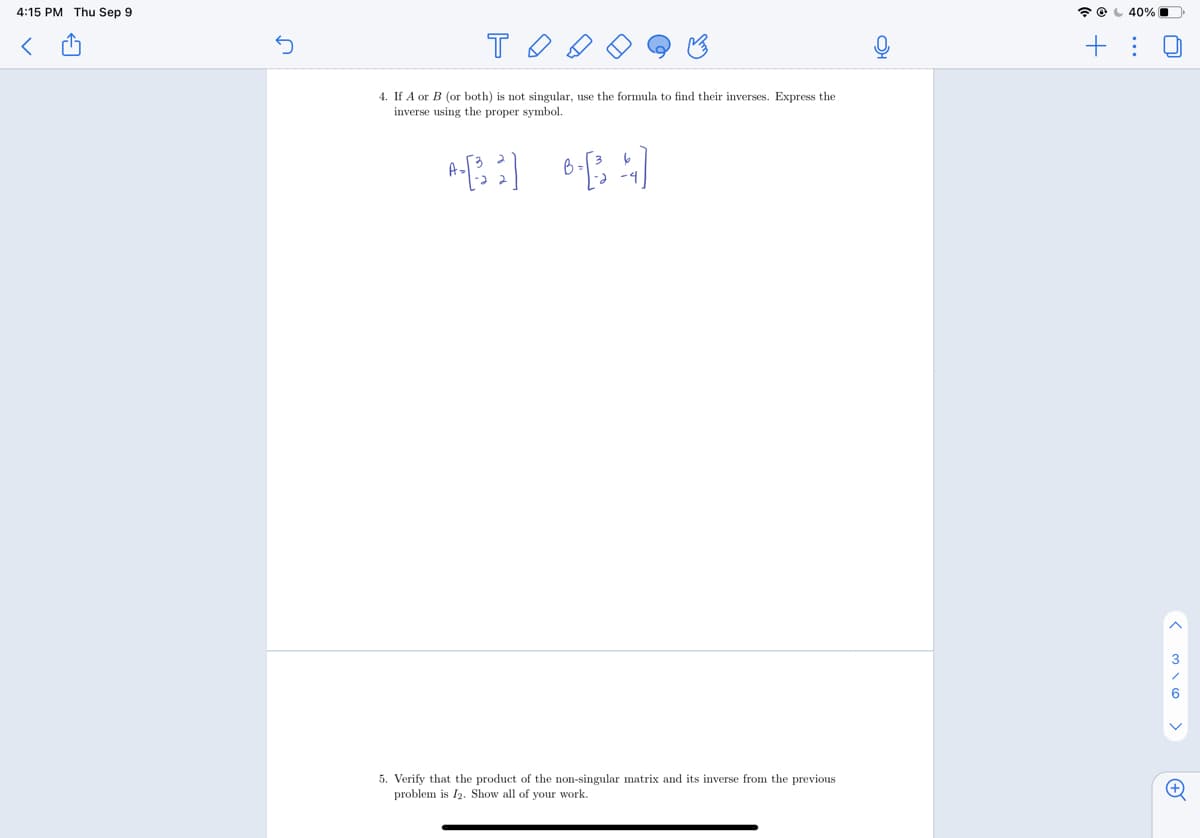 4:15 PM Thu Sep 9
* O L 40%
+ :
4. If A or B (or both) is not singular, use the formula to find their inverses. Express the
inverse using the proper symbol.
3
5. Verify that the product of the non-singular matrix and its inverse from the previous
problem is I2. Show all of your work.
