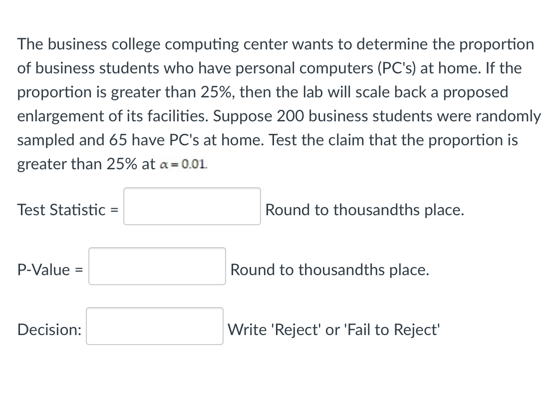 The business college computing center wants to determine the proportion
of business students who have personal computers (PC's) at home. If the
proportion is greater than 25%, then the lab will scale back a proposed
enlargement of its facilities. Suppose 200 business students were randomly
sampled and 65 have PC's at home. Test the claim that the proportion is
greater than 25% at a= 0.01.
Test Statistic =
Round to thousandths place.
P-Value =
Round to thousandths place.
Decision:
Write 'Reject' or 'Fail to Reject'
