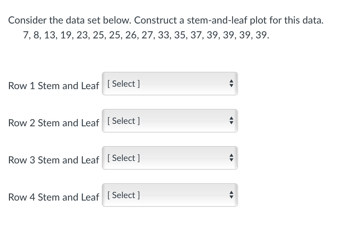 Consider the data set below. Construct a stem-and-leaf plot for this data.
7, 8, 13, 19, 23, 25, 25, 26, 27, 33, 35, 37, 39, 39, 39, 39.
Row 1 Stem and Leaf [Select ]
Row 2 Stem and Leaf [Select ]
Row 3 Stem and Leaf [ Select ]
Row 4 Stem and Leaf [ Select ]
