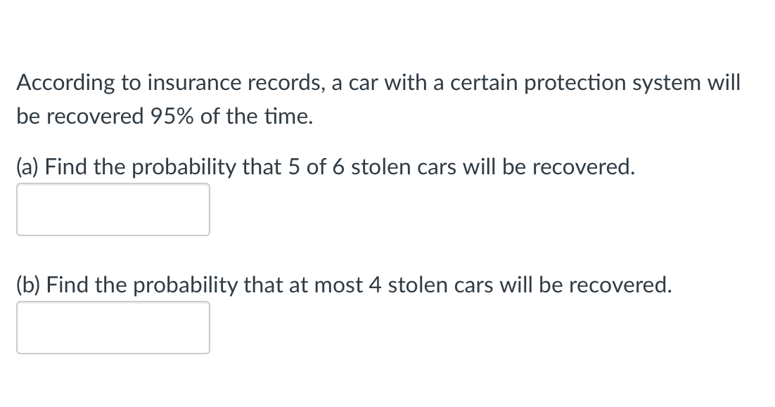 According to insurance records, a car with a certain protection system will
be recovered 95% of the time.
(a) Find the probability that 5 of 6 stolen cars will be recovered.
(b) Find the probability that at most 4 stolen cars will be recovered.

