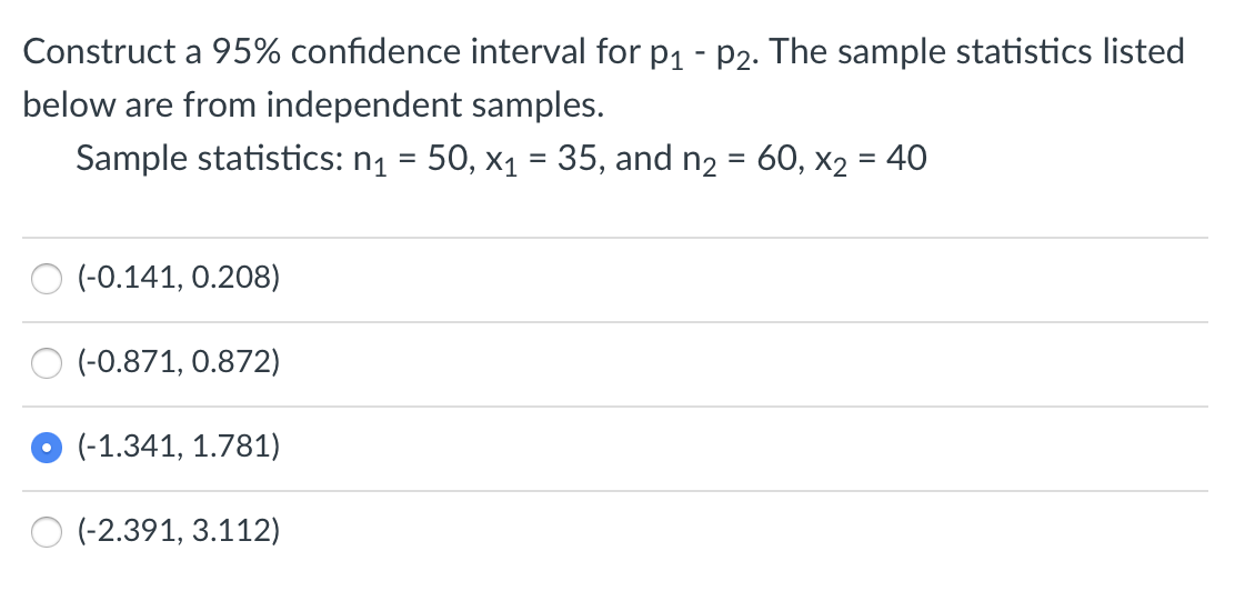 Construct a 95% confidence interval for p1 - P2. The sample statistics listed
below are from independent samples.
Sample statistics: n1 = 50, x1 = 35, and n2 = 60, x2 = 40
%3D
(-0.141, 0.208)
(-0.871, 0.872)
(-1.341, 1.781)
O (-2.391, 3.112)
