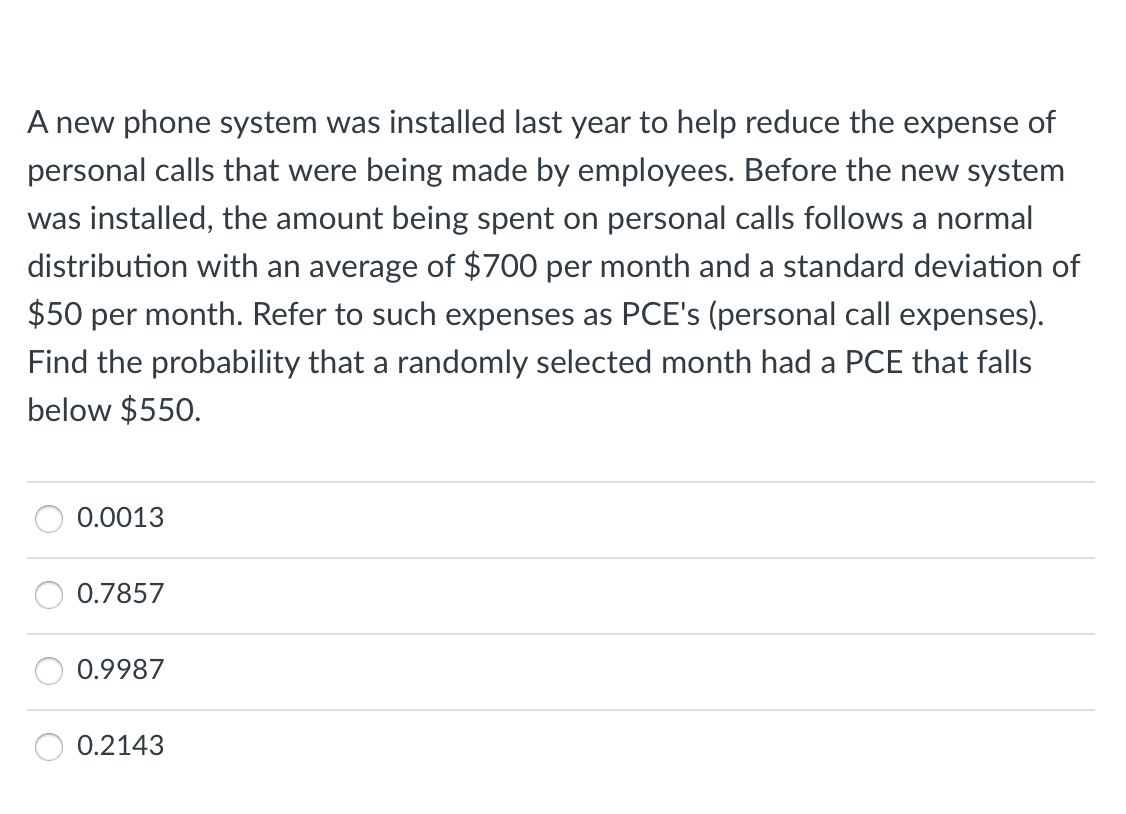 A new phone system was installed last year to help reduce the expense of
personal calls that were being made by employees. Before the new system
was installed, the amount being spent on personal calls follows a normal
distribution with an average of $700 per month and a standard deviation of
$50 per month. Refer to such expenses as PCE's (personal call expenses).
Find the probability that a randomly selected month had a PCE that falls
below $550.
0.0013
0.7857
0.9987
0.2143
