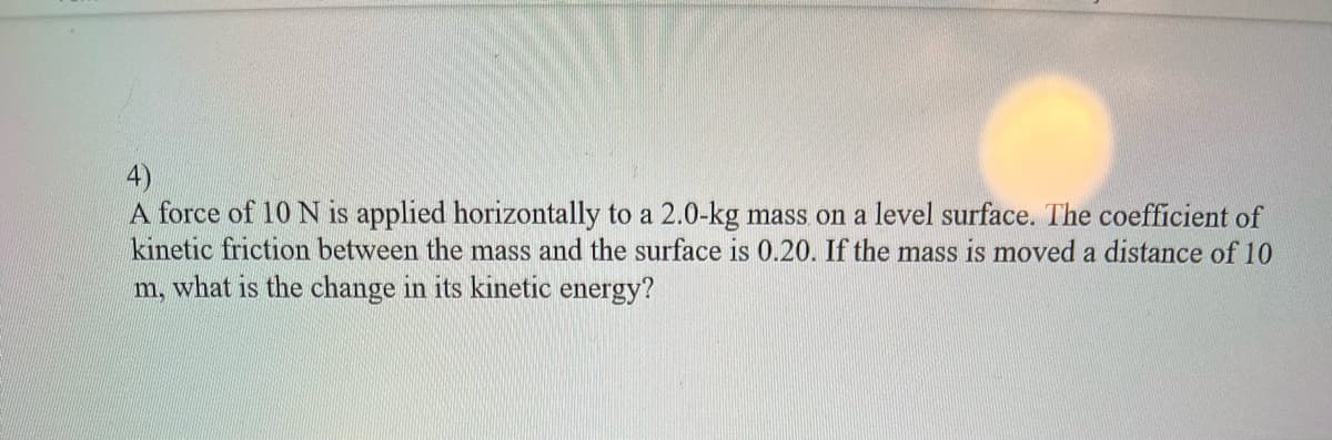 4)
A force of 10 N is applied horizontally to a 2.0-kg mass on a level surface. The coefficient of
kinetic friction between the mass and the surface is 0.20. If the mass is moved a distance of 10
m, what is the change in its kinetic energy?
