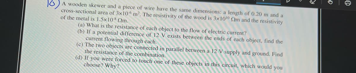 O) A wooden skewer and a piece of wire have the same dimensions: a length of 0.20 m and a
cross-sectional area of 3x106 m². The resistivity of the wood is 3×10'0 S2m and the resistivity
of the metal is 1.5x10-8 Qm,
(a) What is the resistance of each object to the flow of electric current?
(b) If a potential difference of 12 V exists between the ends of each object, find the
current flowing through each.
(c) The two objects are connected in parallel between a 12 V supply and ground. Find
the resistance of the combination.
(d) If you were forced to touch one of these objects in this circuit, which would you
choose? Why?
