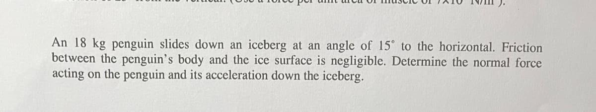 An 18 kg penguin slides down an iceberg at an angle of 15° to the horizontal. Friction
between the penguin's body and the ice surface is negligible. Determine the normal force
acting on the penguin and its acceleration down the iceberg.
