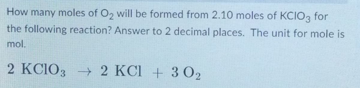 How many moles of O₂ will be formed from 2.10 moles of KCIO3 for
the following reaction? Answer to 2 decimal places. The unit for mole is
mol.
2 KClO3 → 2 KCl + 3 02