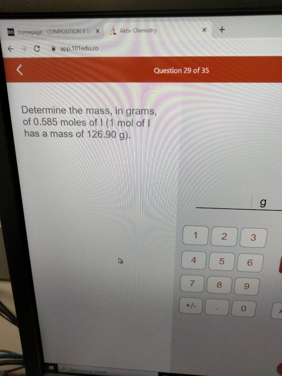 DEL Homepage COMPOSITION IT'S X
app.101edu.co
Aktiv Chemistry
P. Type here to search
Determine the mass, in grams,
of 0.585 moles of (1 mol of I
has a mass of 126.90 g).
Question 29 of 35
1
4
7
X
+/-
+
2
5
8
6
9
0
g