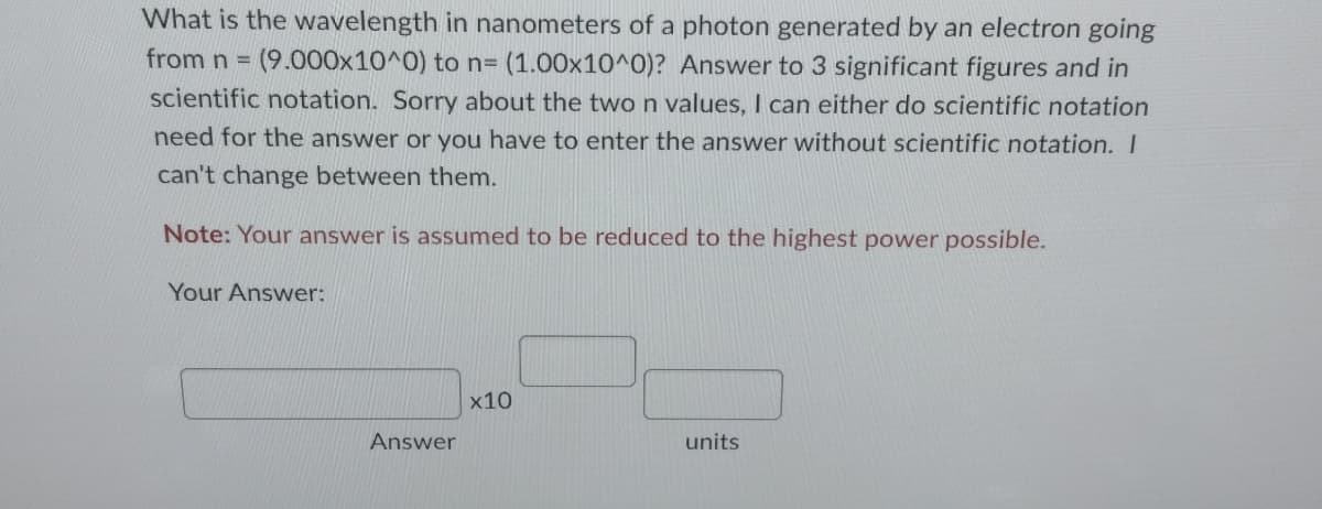 What is the wavelength in nanometers of a photon generated by an electron going
from n = (9.000x10^0) to n= (1.00x10^0)? Answer to 3 significant figures and in
scientific notation. Sorry about the two n values, I can either do scientific notation
need for the answer or you have to enter the answer without scientific notation. I
can't change between them.
Note: Your answer is assumed to be reduced to the highest power possible.
Your Answer:
Answer
x10
units