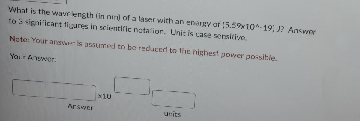 What is the wavelength (in nm) of a laser with an energy of (5.59x10^-19) J? Answer
to 3 significant figures in scientific notation. Unit is case sensitive.
Note: Your answer is assumed to be reduced to the highest power possible.
Your Answer:
Answer
x10
units