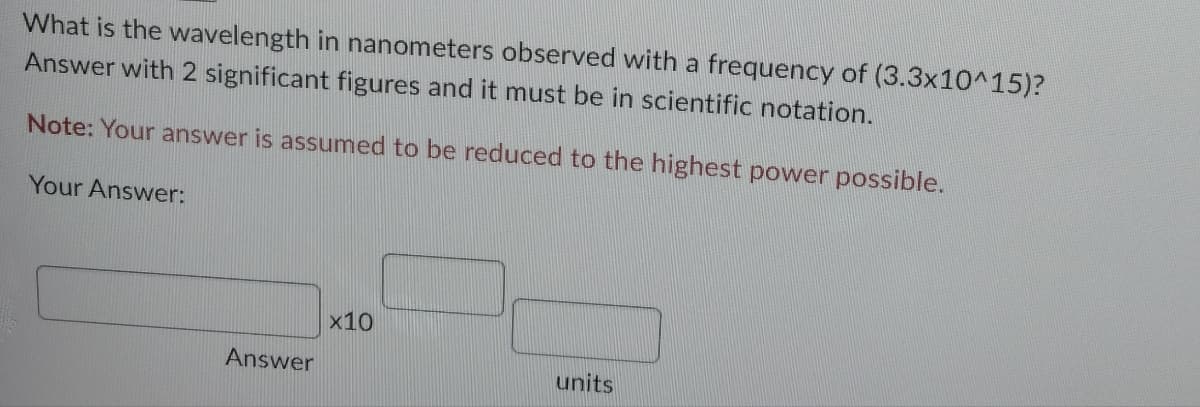 What is the wavelength in nanometers observed with a frequency of (3.3x10^15)?
Answer with 2 significant figures and it must be in scientific notation.
Note: Your answer is assumed to be reduced to the highest power possible.
Your Answer:
Answer
x10
units