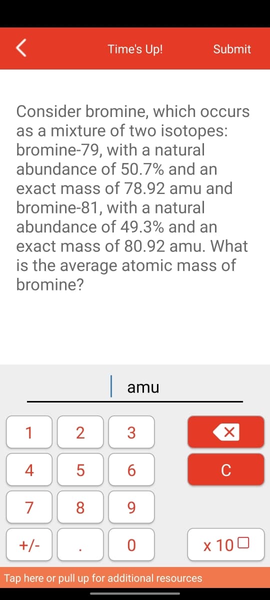 1
Consider bromine, which occurs
as a mixture of two isotopes:
bromine-79, with a natural
abundance of 50.7% and an
exact mass of 78.92 amu and
bromine-81, with a natural
abundance of 49.3% and an
exact mass of 80.92 amu. What
is the average atomic mass of
bromine?
4
7
+/-
2
LO
Time's Up!
5
8
amu
3
6
9
0
Submit
Tap here or pull up for additional resources
X
C
x 100
