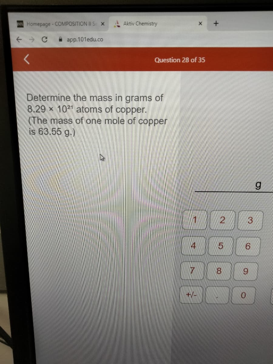 D2 Homepage - COMPOSITION II S X
C
app.101edu.co
<
Aktiv Chemistry
Question 28 of 35
Determine the mass in grams of
8.29 × 1021 atoms of copper.
(The mass of one mole of copper
is 63.55 g.)
-
14
7
X
+/-
+
2
5
8
S
3
6
9
0
g