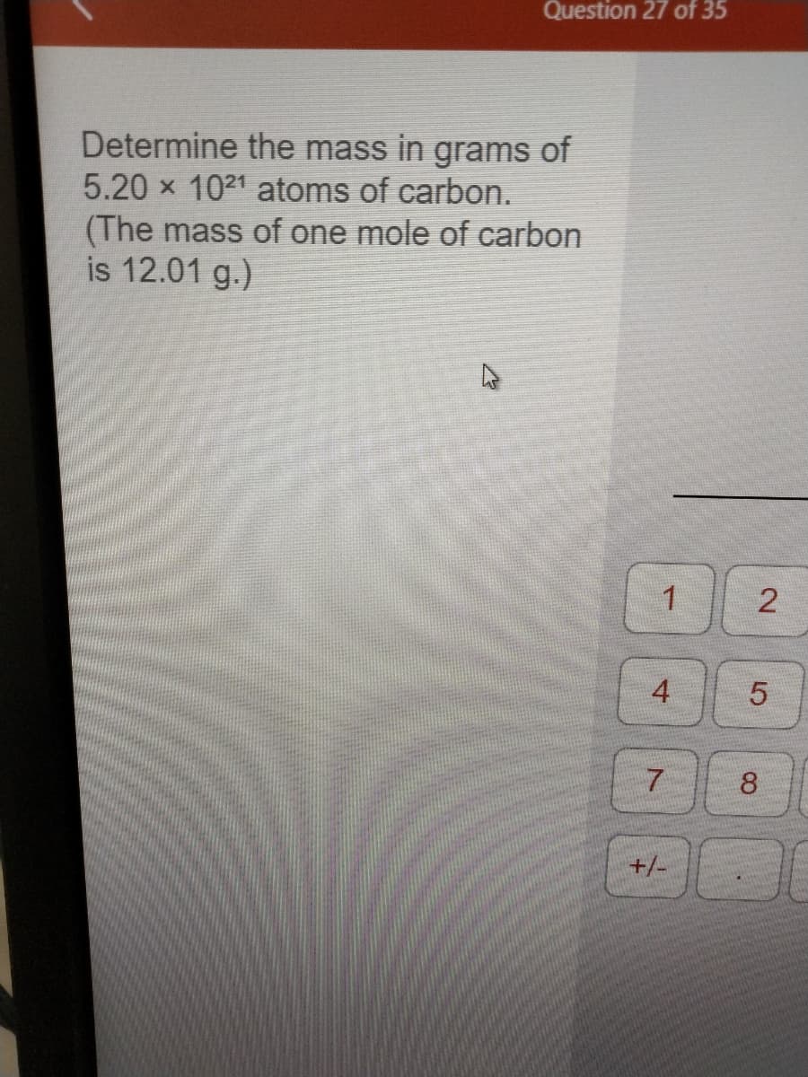 Question 27 of 35
Determine the mass in grams of
5.20 × 1021 atoms of carbon.
(The mass of one mole of carbon
is 12.01 g.)
1
4
7
+/-
2
5
8