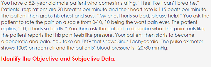 You have a 52- year old male patient who comes in stating, "I feel like I can't breathe."
Patients' respirations are 28 breaths per minute and their heart rate is 115 beats per minute.
The patient then grabs his chest and says, “My chest hurts so bad, please help!" You ask the
patient to rate the pain on a scale from 0-10, 10 being the worst pain ever. The patient
replies, “10, it hurts so badly!" You then ask the patient to describe what the pain feels like,
the patient reports that his pain feels like pressure. Your patient then starts to become
diaphoretic and pale. You take an EKG that shows Sinus Tachycardia. The pulse oximeter
shows 100% on room air and the patients' blood pressure is 120/80 mmHg.
Identify the Objective and Subjective Data.
