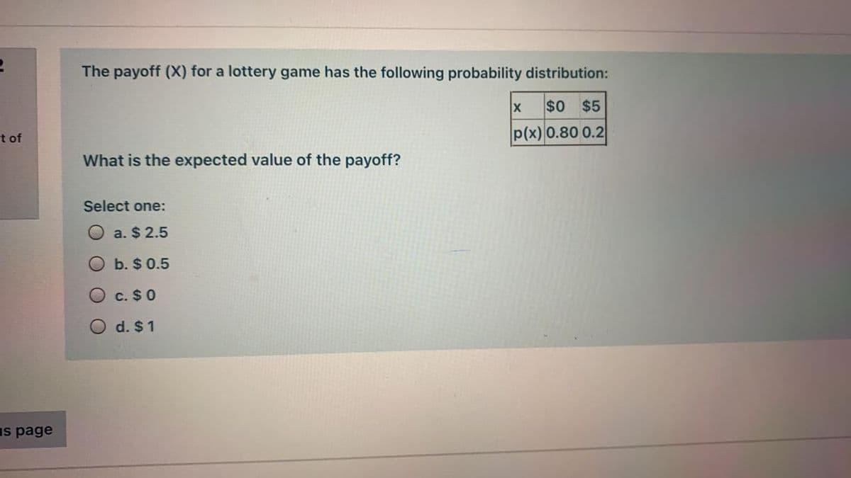 The payoff (X) for a lottery game has the following probability distribution:
$0
$5
t of
p(x) 0.80 0.2
What is the expected value of the payoff?
Select one:
a. $ 2.5
b. $ 0.5
c. $0
O d. $1
Is page
