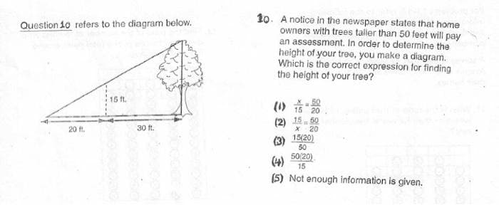 10. A notice in the newspaper states that home
owners with trees taller than 50 feet will pay
an assessment. In order to determine the
height of your tree, you make a diagram.
Which is the correct expression for finding
the height of your tree?
Question 10 refers to the diagram below.
15 ft.
50
(1) 15 20
(2) 15. 50
20
20 ft.
30 ft.
(3) 15/20)
50
(4)
50/20)
15
(5) Not enough information is given.
