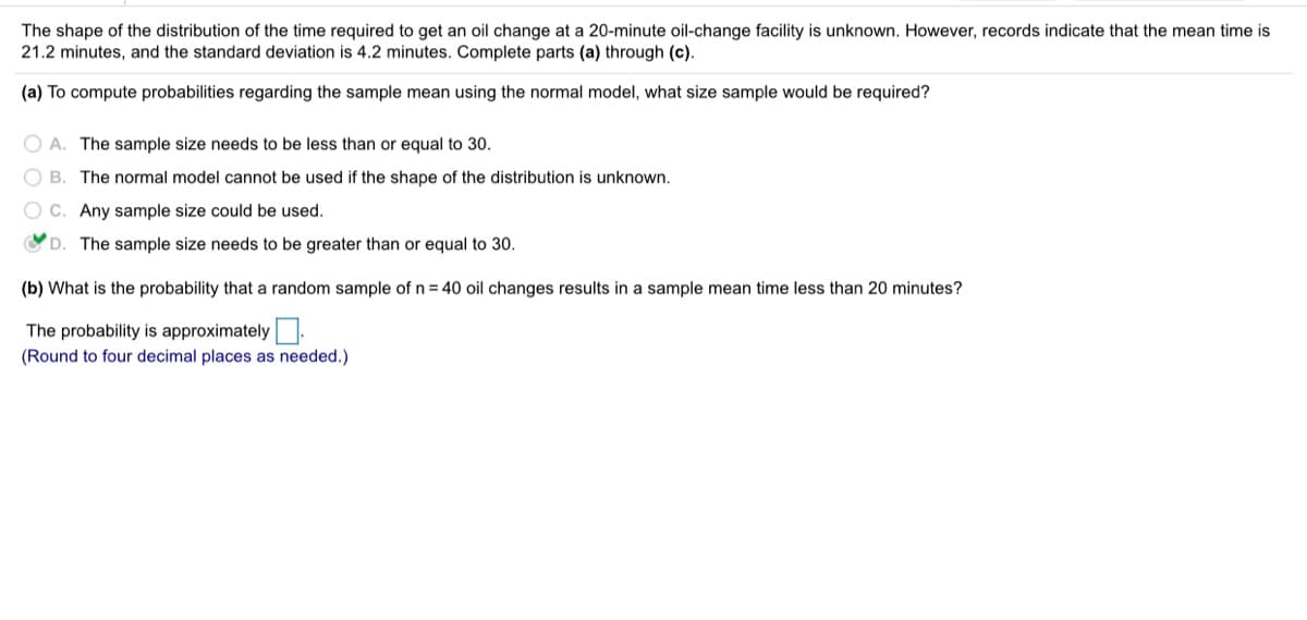 The shape of the distribution of the time required to get an oil change at a 20-minute oil-change facility is unknown. However, records indicate that the mean time is
21.2 minutes, and the standard deviation is 4.2 minutes. Complete parts (a) through (c).
(a) To compute probabilities regarding the sample mean using the normal model, what size sample would be required?
O A. The sample size needs to be less than or equal to 30.
O B. The normal model cannot be used if the shape of the distribution is unknown.
O C. Any sample size could be used.
O D. The sample size needs to be greater than or equal to 30.
(b) What is the probability that a random sample of n = 40 oil changes results in a sample mean time less than 20 minutes?
The probability is approximately:
(Round to four decimal places as needed.)
